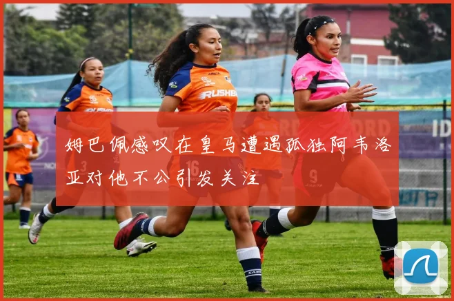 姆巴佩感叹在皇马遭遇孤独阿韦洛亚对他不公引发关注