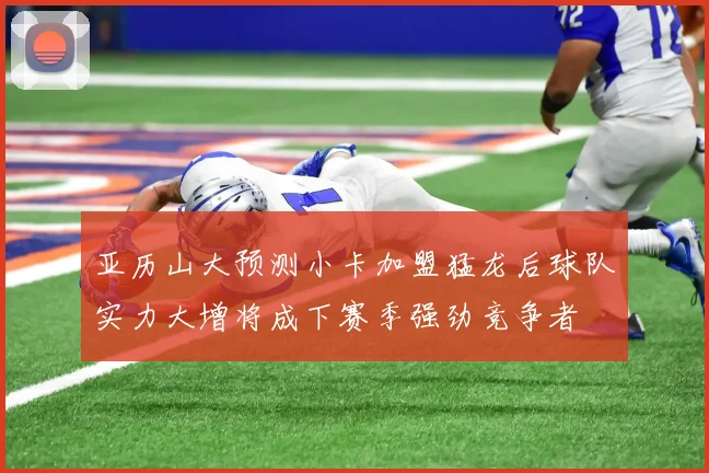 亚历山大预测小卡加盟猛龙后球队实力大增将成下赛季强劲竞争者