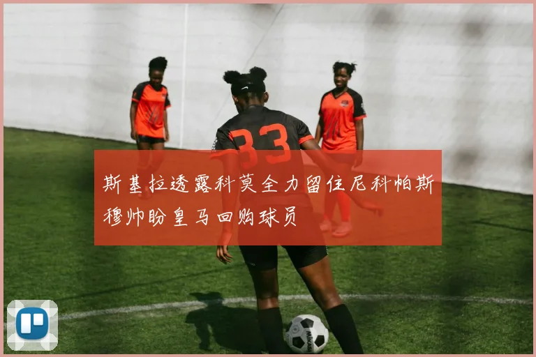 斯基拉透露科莫全力留住尼科帕斯穆帅盼皇马回购球员