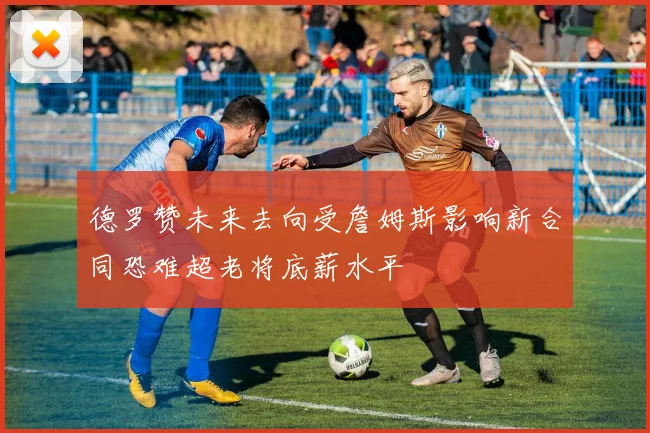 德罗赞未来去向受詹姆斯影响新合同恐难超老将底薪水平