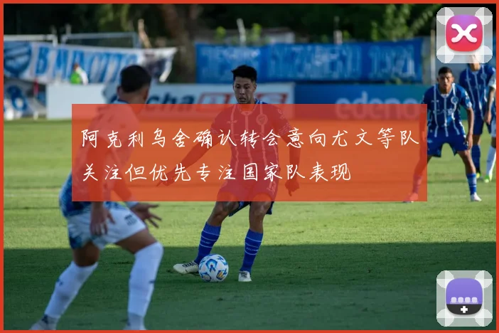阿克利乌舍确认转会意向尤文等队关注但优先专注国家队表现