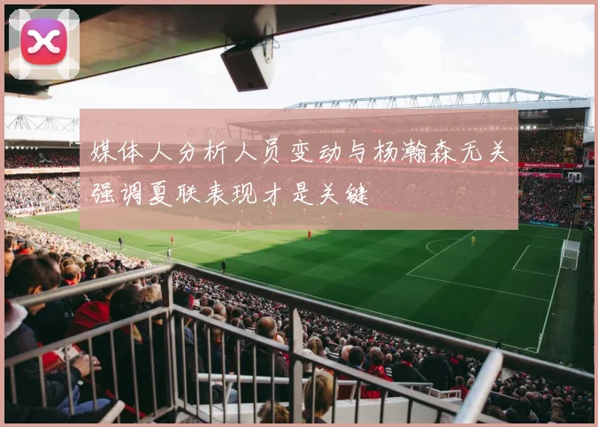媒体人分析人员变动与杨瀚森无关强调夏联表现才是关键