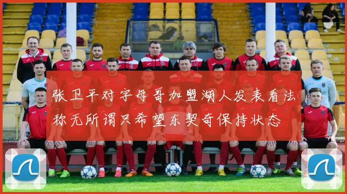张卫平对字母哥加盟湖人发表看法称无所谓只希望东契奇保持状态