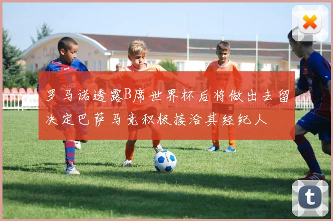 罗马诺透露B席世界杯后将做出去留决定巴萨马竞积极接洽其经纪人