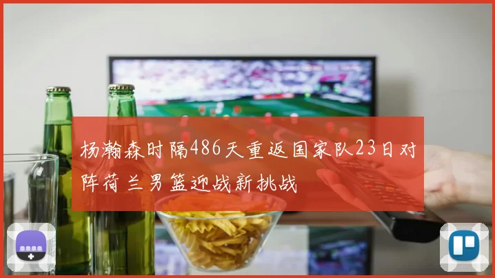杨瀚森时隔486天重返国家队23日对阵荷兰男篮迎战新挑战