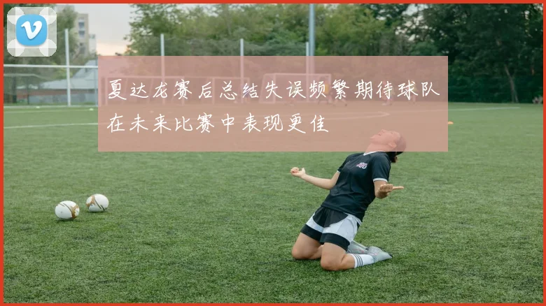 夏达龙赛后总结失误频繁期待球队在未来比赛中表现更佳