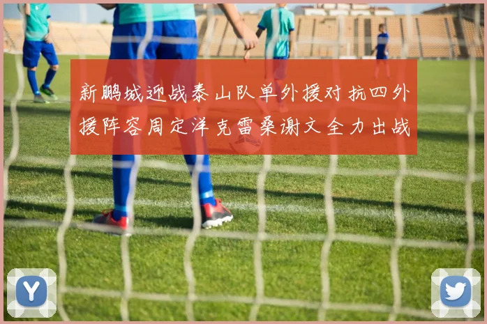 新鹏城迎战泰山队单外援对抗四外援阵容周定洋克雷桑谢文全力出战